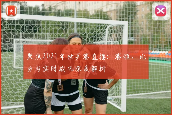 聚焦2021年世乒赛直播：赛程、比分与实时战况深度解析