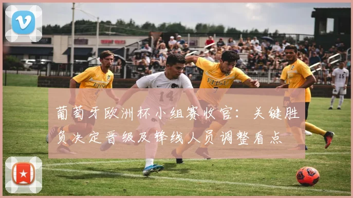 葡萄牙欧洲杯小组赛收官：关键胜负决定晋级及锋线人员调整看点