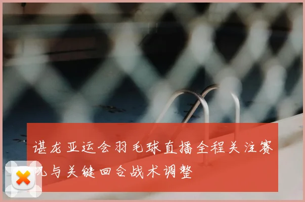 谌龙亚运会羽毛球直播全程关注赛况与关键回合战术调整