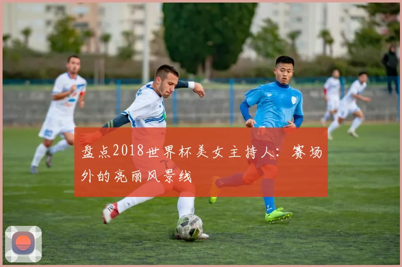 盘点2018世界杯美女主持人：赛场外的亮丽风景线