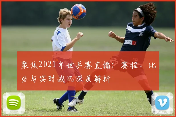 聚焦2021年世乒赛直播：赛程、比分与实时战况深度解析