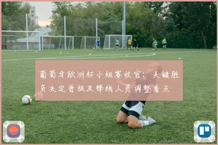 葡萄牙欧洲杯小组赛收官：关键胜负决定晋级及锋线人员调整看点