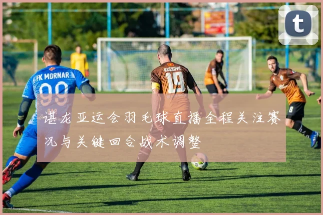 谌龙亚运会羽毛球直播全程关注赛况与关键回合战术调整